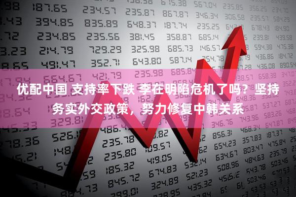 优配中国 支持率下跌 李在明陷危机了吗？坚持务实外交政策，努力修复中韩关系