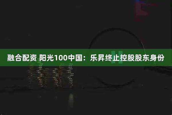 融合配资 阳光100中国：乐昇终止控股股东身份