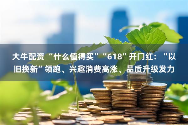 大牛配资 “什么值得买”“618”开门红：“以旧换新”领跑、兴趣消费高涨、品质升级发力