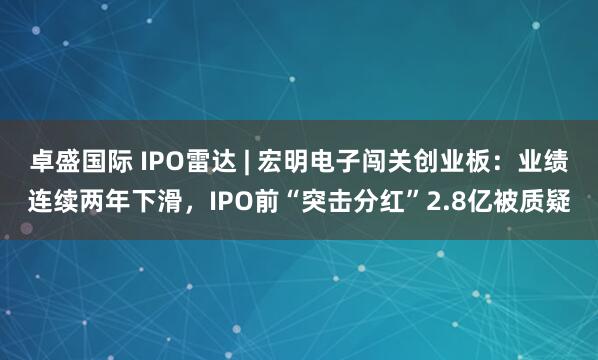 卓盛国际 IPO雷达 | 宏明电子闯关创业板：业绩连续两年下滑，IPO前“突击分红”2.8亿被质疑