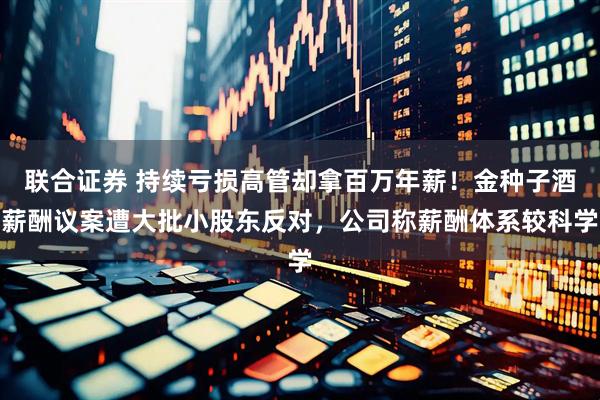 联合证券 持续亏损高管却拿百万年薪！金种子酒薪酬议案遭大批小股东反对，公司称薪酬体系较科学