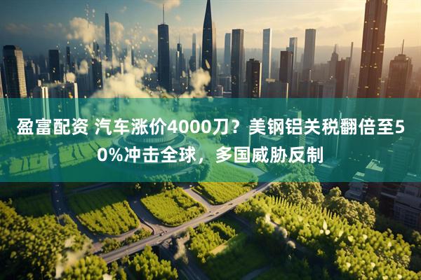 盈富配资 汽车涨价4000刀？美钢铝关税翻倍至50%冲击全球，多国威胁反制