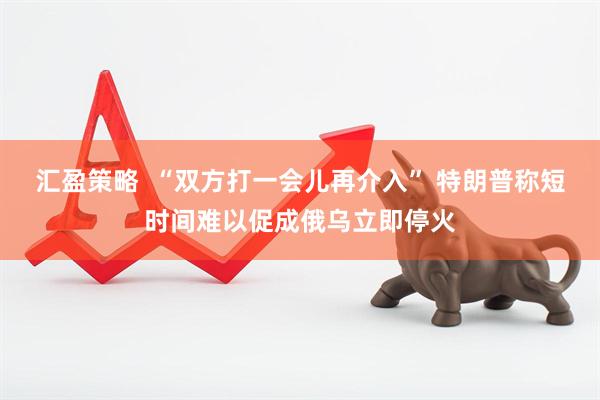 汇盈策略  “双方打一会儿再介入” 特朗普称短时间难以促成俄乌立即停火