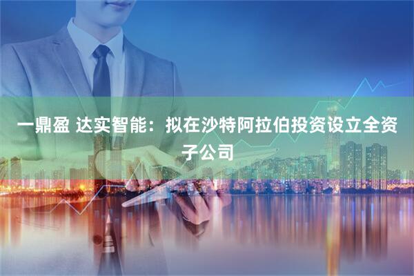一鼎盈 达实智能：拟在沙特阿拉伯投资设立全资子公司