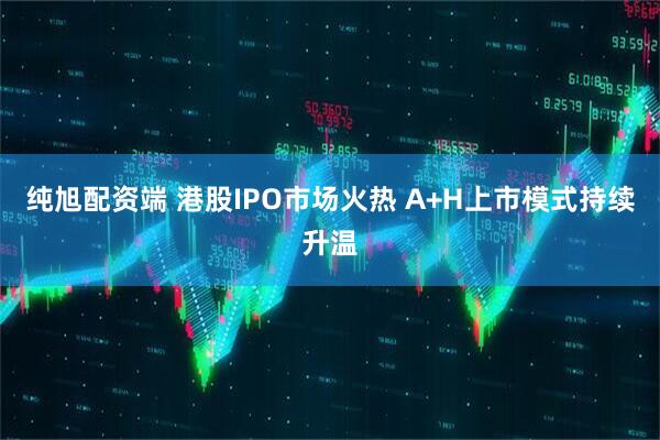 纯旭配资端 港股IPO市场火热 A+H上市模式持续升温