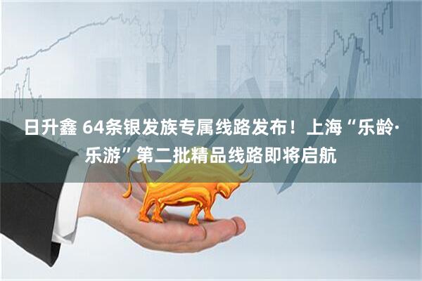 日升鑫 64条银发族专属线路发布！上海“乐龄·乐游”第二批精品线路即将启航