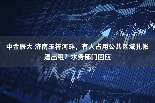 中金辰大 济南玉符河畔，有人占用公共区域扎帐篷出租？水务部门回应