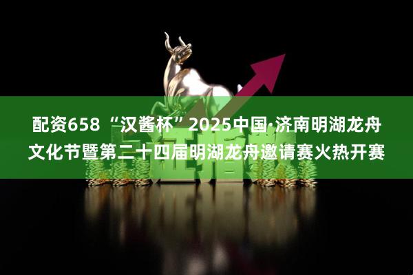 配资658 “汉酱杯”2025中国·济南明湖龙舟文化节暨第二十四届明湖龙舟邀请赛火热开赛