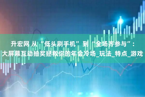 升宏网 从 “低头刷手机” 到 “全场齐参与”：大屏幕互动抽奖拯救你的年会冷场_玩法_特点_游戏