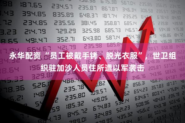 永华配资 “员工被戴手铐、脱光衣服”，世卫组织驻加沙人员住所遭以军袭击