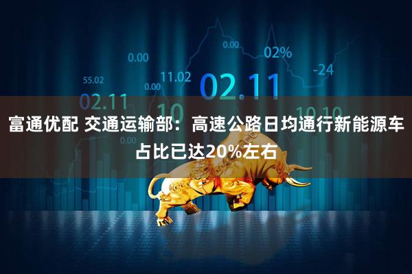 富通优配 交通运输部：高速公路日均通行新能源车占比已达20%左右