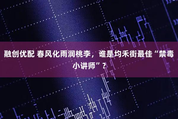 融创优配 春风化雨润桃李，谁是均禾街最佳“禁毒小讲师”？