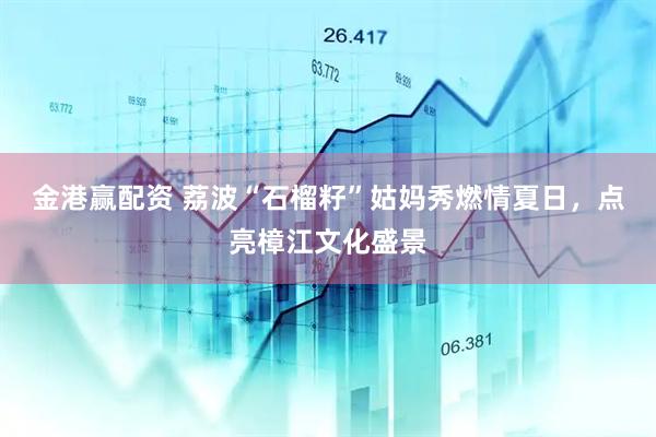 金港赢配资 荔波“石榴籽”姑妈秀燃情夏日，点亮樟江文化盛景