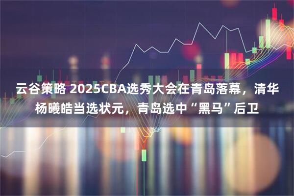 云谷策略 2025CBA选秀大会在青岛落幕，清华杨曦皓当选状元，青岛选中“黑马”后卫