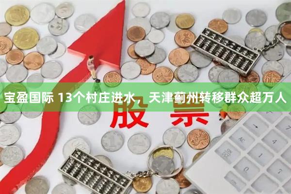 宝盈国际 13个村庄进水，天津蓟州转移群众超万人