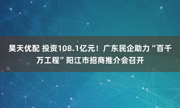 昊天优配 投资108.1亿元！广东民企助力“百千万工程”阳江市招商推介会召开