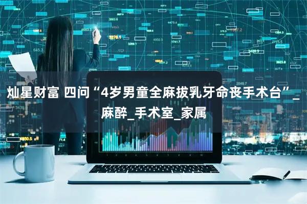 灿星财富 四问“4岁男童全麻拔乳牙命丧手术台”_麻醉_手术室_家属