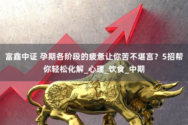 富鑫中证 孕期各阶段的疲惫让你苦不堪言？5招帮你轻松化解_心理_饮食_中期