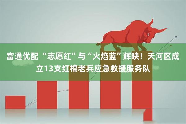 富通优配 “志愿红”与“火焰蓝”辉映！天河区成立13支红棉老兵应急救援服务队