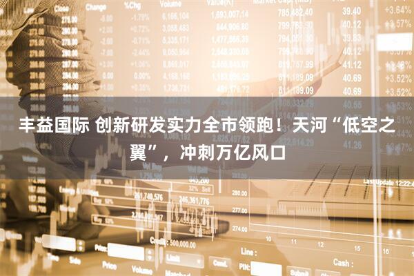 丰益国际 创新研发实力全市领跑！天河“低空之翼”，冲刺万亿风口