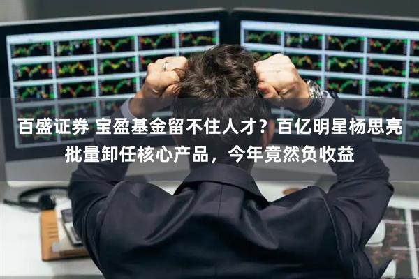 百盛证券 宝盈基金留不住人才？百亿明星杨思亮批量卸任核心产品，今年竟然负收益