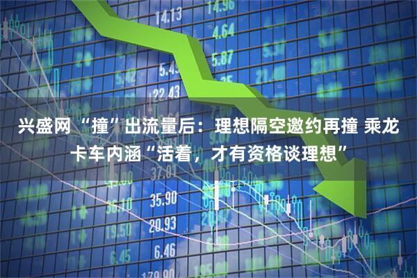 兴盛网 “撞”出流量后：理想隔空邀约再撞 乘龙卡车内涵“活着，才有资格谈理想”