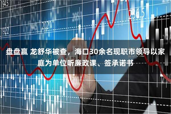 盘盘赢 龙舒华被查，海口30余名现职市领导以家庭为单位听廉政课、签承诺书