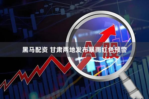 黑马配资 甘肃两地发布暴雨红色预警
