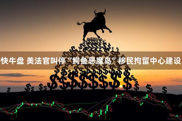 快牛盘 美法官叫停“鳄鱼恶魔岛”移民拘留中心建设