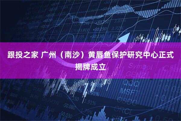 跟投之家 广州（南沙）黄唇鱼保护研究中心正式揭牌成立