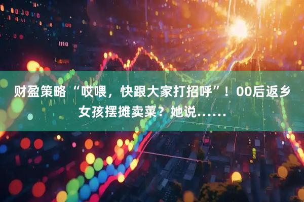 财盈策略 “哎喂，快跟大家打招呼”！00后返乡女孩摆摊卖菜？她说……