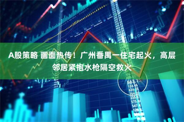 A股策略 画面热传！广州番禺一住宅起火，高层邻居紧抱水枪隔空救火