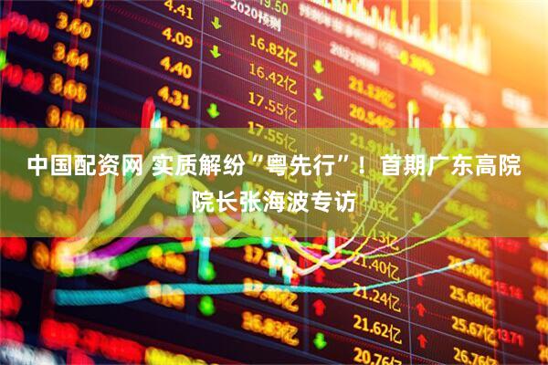 中国配资网 实质解纷“粤先行”！首期广东高院院长张海波专访