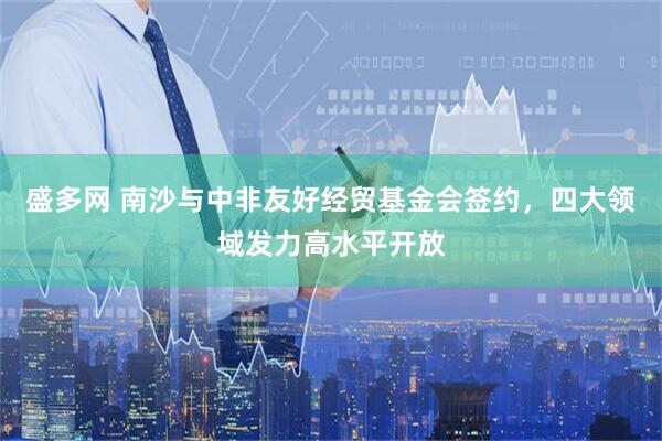 盛多网 南沙与中非友好经贸基金会签约，四大领域发力高水平开放