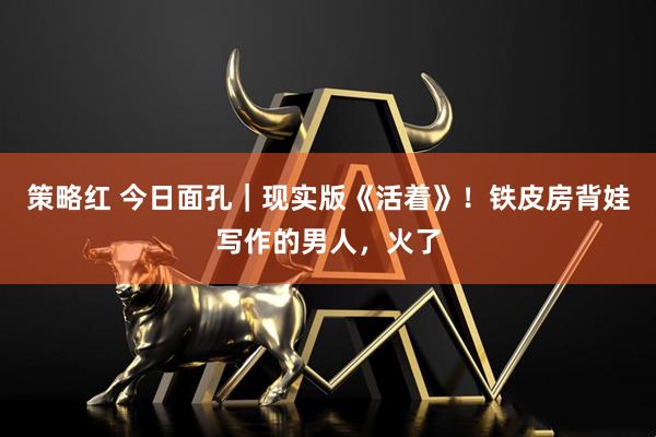 策略红 今日面孔｜现实版《活着》！铁皮房背娃写作的男人，火了