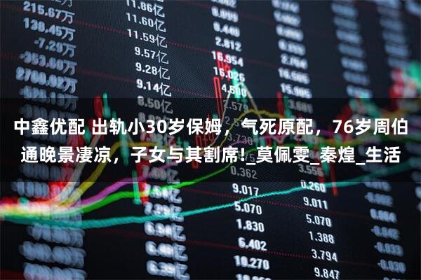 中鑫优配 出轨小30岁保姆，气死原配，76岁周伯通晚景凄凉，子女与其割席!_莫佩雯_秦煌_生活