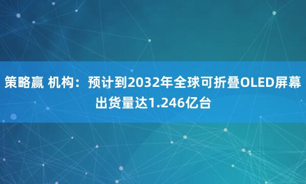 策略赢 机构：预计到2032年全球可折叠OLED屏幕出货量达1.246亿台