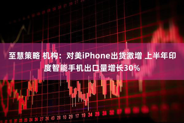 至慧策略 机构：对美iPhone出货激增 上半年印度智能手机出口量增长30%