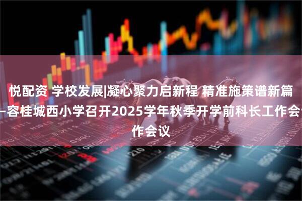 悦配资 学校发展|凝心聚力启新程 精准施策谱新篇——容桂城西小学召开2025学年秋季开学前科长工作会议
