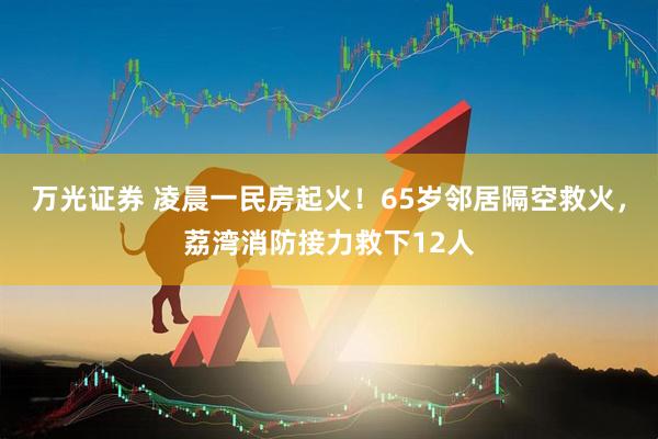 万光证券 凌晨一民房起火！65岁邻居隔空救火，荔湾消防接力救下12人
