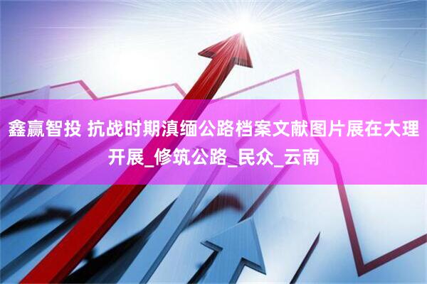 鑫赢智投 抗战时期滇缅公路档案文献图片展在大理开展_修筑公路_民众_云南