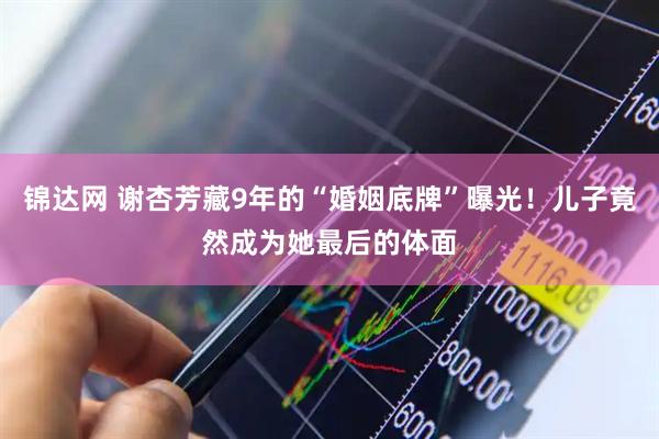 锦达网 谢杏芳藏9年的“婚姻底牌”曝光！儿子竟然成为她最后的体面