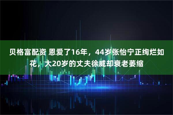 贝格富配资 恩爱了16年，44岁张怡宁正绚烂如花，大20岁的丈夫徐威却衰老萎缩