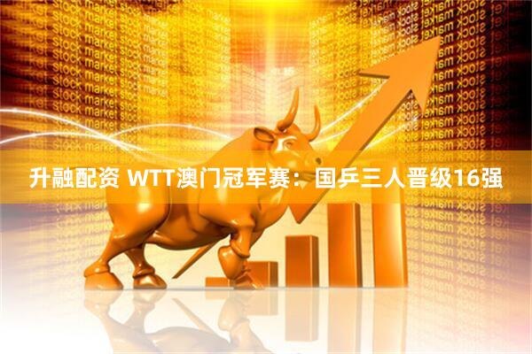 升融配资 WTT澳门冠军赛：国乒三人晋级16强