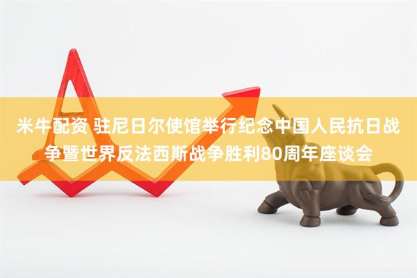 米牛配资 驻尼日尔使馆举行纪念中国人民抗日战争暨世界反法西斯战争胜利80周年座谈会