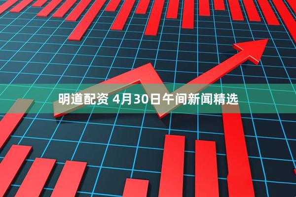 明道配资 4月30日午间新闻精选