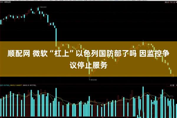 顺配网 微软“杠上”以色列国防部了吗 因监控争议停止服务