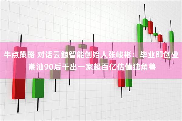 牛点策略 对话云鲸智能创始人张峻彬：毕业即创业 潮汕90后干出一家超百亿估值独角兽