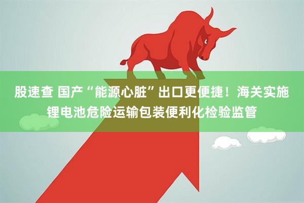 股速查 国产“能源心脏”出口更便捷！海关实施锂电池危险运输包装便利化检验监管