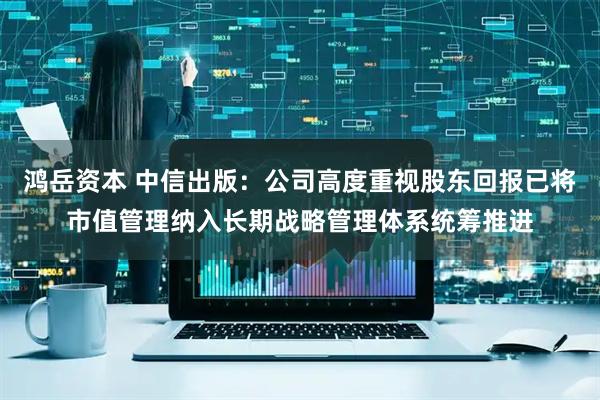 鸿岳资本 中信出版：公司高度重视股东回报已将市值管理纳入长期战略管理体系统筹推进